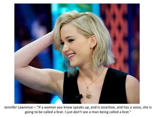 Jennifer Lawrence – “If a woman you know speaks up, and is assertive, and has a voice, she is
going to be called a brat. I just don’t see a man being called a brat.”
 