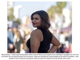 Mindy Kaling – “I have a personality defect where I sort of refuse to see myself as the underdog. It has gotten me into a lot
of trouble, but it is also the reason for my success. I often am reminded of it when people ask me why I’m confident… why
wouldn’t I be? It’s because my parents raised me with the entitlement of tall, blonde, white male.”
 