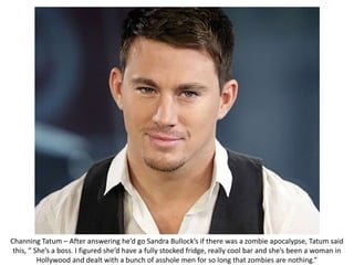 Channing Tatum – After answering he’d go Sandra Bullock’s if there was a zombie apocalypse, Tatum said
this, “ She’s a boss. I figured she’d have a fully stocked fridge, really cool bar and she’s been a woman in
Hollywood and dealt with a bunch of asshole men for so long that zombies are nothing.”
 