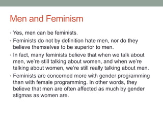 Men and Feminism
• Yes, men can be feminists.
• Feminists do not by definition hate men, nor do they
believe themselves to be superior to men.
• In fact, many feminists believe that when we talk about
men, we’re still talking about women, and when we’re
talking about women, we’re still really talking about men.
• Feminists are concerned more with gender programming
than with female programming. In other words, they
believe that men are often affected as much by gender
stigmas as women are.
 