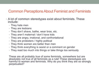 Common PerceptionsAbout Feminist and Feminists
• A lot of common stereotypes exist about feminists. These
include:
• They hate men
• They are lesbians
• They don’t shave, bathe, wear bras, etc.
• They aren’t maternal / don’t have kids
• They are angry, irrational, and confrontational
• They are protesters / highly political
• They think women are better than men
• They think everything is sexist or a comment on gender
• They read too much into things or take things too seriously
These are all probably true of some feminists, somewhere but are
absolutely not true of all feminists as a rule! These stereotypes are
harmful to women and feminists. Why do you think they are so strongly
perpetuated?
 