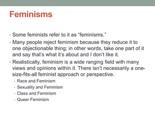 Feminisms
• Some feminists refer to it as “feminisms.”
• Many people reject feminism because they reduce it to
one objectionable thing; in other words, take one part of it
and say that’s what it’s about and I don’t like it.
• Realistically, feminism is a wide ranging field with many
views and opinions within it. There isn’t necessarily a one-
size-fits-all feminist approach or perspective.
• Race and Feminism
• Sexuality and Feminism
• Class and Feminism
• Queer Feminism
 