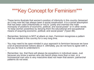 ***Key Concept for Feminism***
• These terms illustrate that women’s position of inferiority in this country (lessened
as it may now be) has always been a social construction. It is a social assumption
that has been used (intentionally or not) to “justify and maintain the male
monopoly of positions of economic, political, and social power” or in other words
“to keep women powerless by denying them the educational and occupational
means of acquiring economic, political, and social power” (Tyson 86).
• Remember, feminism is NOT at attack on men. Feminism recognizes a pattern
that has existed in this country for a very long time.
• You may need to be open-minded in your approach to feminism because we have
a lot of preconceived notions about it. Ultimately, you do not have to agree with it,
but you do have to understand it.
•
• Remember, too, that there will always be exceptions in individual cases. Just
because you know a woman who can bench press more than a man, or a
homosexual man who is very masculine does not mean that sexism, patriarchal
patterns do not exist.
 