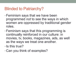 Blinded to Patriarchy?
• Feminism says that we have been
programmed not to see the ways in which
women are oppressed by traditional gender
roles.
• Feminism says that this programming is
continually reinforced in our culture: in
movies, tv, books, magazines, ads, as well
as the ways we treat one another.
• Is this true?
• Can you think of examples?
 