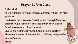 Prayer Before Class
Father God,
As we start this new day for new learning, we ask for Your
guidance.
Lead us all the way. May You let us see through Your eyes,
listen through Your ears, and speak with Your Mouth.
Be with us as we explore the world.
Give us the heart to love and be kind to one another.
Please watch over all our teachers, children, and families.
In Jesus’ name.
Amen
 