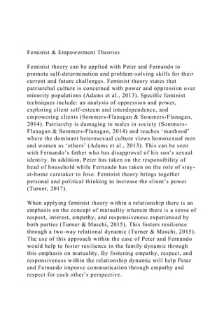 Feminist & Empowerment Theories
Feminist theory can be applied with Peter and Fernando to
promote self-determination and problem-solving skills for their
current and future challenges. Feminist theory states that
patriarchal culture is concerned with power and oppression over
minority populations (Adams et al., 2013). Specific feminist
techniques include: an analysis of oppression and power,
exploring client self-esteem and interdependence, and
empowering clients (Sommers-Flanagan & Sommers-Flanagan,
2014). Patriarchy is damaging to males in society (Sommers-
Flanagan & Sommers-Flanagan, 2014) and teaches ‘manhood’
where the dominant heterosexual culture views homosexual men
and women as ‘others’ (Adams et al., 2013). This can be seen
with Fernando’s father who has disapproval of his son’s sexual
identity. In addition, Peter has taken on the responsibility of
head of household while Fernando has taken on the role of stay-
at-home caretaker to Jose. Feminist theory brings together
personal and political thinking to increase the client’s power
(Turner, 2017).
When applying feminist theory within a relationship there is an
emphasis on the concept of mutuality wherein there is a sense of
respect, interest, empathy, and responsiveness experienced by
both parties (Turner & Maschi, 2015). This fosters resilience
through a two-way relational dynamic (Turner & Maschi, 2015).
The use of this approach within the case of Peter and Fernando
would help to foster resilience in the family dynamic through
this emphasis on mutuality. By fostering empathy, respect, and
responsiveness within the relationship dynamic will help Peter
and Fernando improve communication through empathy and
respect for each other’s perspective.
 