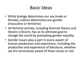 Basic Ideas
• While biology determines our sex (male or
female), culture determines our gender
(masculine or feminine)
• All feminist activity, including feminist theory and
literary criticism, has as its ultimate goal to
change the world by prompting gender equality
• Gender issues play a part in every aspect of
human production and experience, including the
production and experience of literature, whether
we are consciously aware of these issues or not.
 