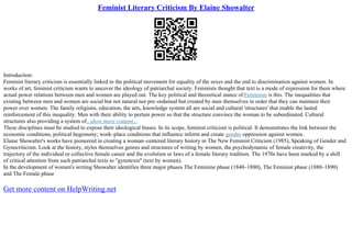 Feminist Literary Criticism By Elaine Showalter
Introduction:
Feminist literary criticism is essentially linked to the political movement for equality of the sexes and the end to discrimination against women. In
works of art, feminist criticism wants to uncover the ideology of patriarchal society. Feminists thought that text is a mode of expression for them where
actual power relations between men and women are played out. The key political and theoretical stance of Feminism is this. The inequalities that
existing between men and women are social but not natural not pre–ordained but created by men themselves in order that they can maintain their
power over women. The family religions, education, the arts, knowledge system all are social and cultural 'structures' that enable the lasted
reinforcement of this inequality. Men with their ability to pertain power so that the structure convince the woman to be subordinated. Cultural
structures also providing a system of...show more content...
These disciplines must be studied to expose their ideological biases. In its scope, feminist criticism is political. It demonstrates the link between the
economic conditions, political hegemony; work–place conditions that influence inform and create gender oppression against women.
Elaine Showalter's works have pioneered in creating a woman–centered literary history in The New Feminist Criticism (1985), Speaking of Gender and
Gynocriticism. Look at the history, styles themselves genres and structures of writing by women, the psychodynamic of female creativity, the
trajectory of the individual or collective female career and the evolution or laws of a female literary tradition. The 1970s have been marked by a shift
of critical attention from such patriarchal texts to "gynotexts" (text by women).
In the development of women's writing Showalter identifies three major phases The Feminine phase (1840–1880), The Feminist phase (1880–1890)
and The Female phase
Get more content on HelpWriting.net
 