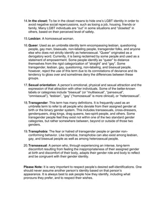 14. In the closet: To be in the closet means to hide one’s LGBT identity in order to
avoid negative social repercussions, such as losing a job, housing, friends or
family. Many LGBT individuals are “out” in some situations and “closeted” in
others, based on their perceived level of safety.
15. Lesbian: A homosexual woman.
16. Queer: Used as an umbrella identity term encompassing lesbian, questioning
people, gay men, bisexuals, non-labeling people, transgender folks, and anyone
else who does not strictly identify as heterosexual. “Queer” originated as a
derogatory word. Currently, it is being reclaimed by some people and used as a
statement of empowerment. Some people identify as “queer” to distance
themselves from the rigid categorization of “straight” and “gay”. Some
transgender, lesbian, gay, questioning, non-labeling, and bisexual people,
however, reject the use of this term due to its connotations of deviance and its
tendency to gloss over and sometimes deny the differences between these
groups.
17. Sexual orientation: A person’s emotional, physical and sexual attraction and the
expression of that attraction with other individuals. Some of the better-known
labels or categories include “bisexual” (or “multisexual”, “pansexual”,
“omnisexual”), “lesbian”, “gay” (“homosexual” is more clinical), or “heterosexual”.
18. Transgender: This term has many definitions. It is frequently used as an
umbrella term to refer to all people who deviate from their assigned gender at
birth or the binary gender system. This includes transsexuals, cross-dressers,
genderqueers, drag kings, drag queens, two-spirit people, and others. Some
transgender people feel they exist not within one of the two standard gender
categories, but rather somewhere between, beyond or outside of those two
genders.
19. Transphobia: The fear or hatred of transgender people or gender nonconforming behavior. Like biphobia, transphobia can also exist among lesbian,
gay, and bisexual people as well as among heterosexual people.
20. Transsexual: A person who, through experiencing an intense, long-term
discomfort resulting from feeling the inappropriateness of their assigned gender
at birth and discomfort of their body, adapts their gender role and body to reflect
and be congruent with their gender identity.
Please Note: It is very important to respect people’s desired self-identifications. One
should never assume another person’s identity based on that person’s
appearance. It is always best to ask people how they identify, including what
pronouns they prefer, and to respect their wishes.

 