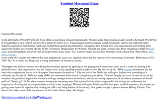 Feminist Movement Essay
Feminist Movement
In the aftermath of World War II, the lives of the women have changed dramatically. Women spoke their minds out and wanted to be heard. World War
II brought them a new outlook on how they should live their lives. It encouraged women organize social movements such as boycotts and public
marches pushing for their human rights and protect them against discrimination. Alongside, they formed their own organization representing them
against the federal government like the NOW or National Organization for Women. Through the years, women have been struggling to fight forequal
rights and unfortunately still exist even at the present in some areas. Yes, women's status was not like what they used to back then, where their...show
more content...
In the early 90's, studies have shown that teen pregnancies occur on a regularly basis and has been severely increasing (Newsweek: Birth rates in U.S,
1991–96). As a result, this brings out a wrong impression of women to society.
Throughout the history, women were being discriminated against by ignoring or not paying much attention to them when it comes to dealing with
political issues. One in particular, was the controversial issue regarding women's right to vote. By the end of the 1880's feminist movements did not
meet their expectations due to lack of support from women themselves. " If by the end of the 1880's the suffragists had reached something of a
stalemate, by the end of 1890's and early 1900's the movement had entered a completely new phase. This was largely the result of new factors in the
situation: the growth of support for women's suffrage amongst women themselves, and the increasing importance of the labour movement in British
politics" (Banks, p.121). For these women, voting was becoming more like a powerful tool to be recognized in the society and understand the
importance of voting and to also participate actively in the campaign. Women suffragists finally reached their goal, in which women at the present are
getting more involved in politics by running for office and being leaders of the society. One good example is present senator Hillary Clinton. This
former first lady is one of the top senators in the United States today. She fought
Get more content on HelpWriting.net
 