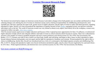 Feminist Movement Research Paper
The feminist movement had an impact on American society because it provided a change in how both genders saw one another and themselves. Deep
culturing changes were altering the role of women in American society such as sharing of responsibility for childbearing and housework, more
equitable pay with men; equal pay for equal work, greater access to higher education, and the right of women to make individual decisions; regarding
reproductive rights. Society over time reconsidered the importance of equality because of how gender–segregated society was and how restricted
individuals were to the law. The world of American women was very limited in almost every aspect, from family life to the workplace, women were
expected to follow one path;...show more content...
Title IX ensured women equal access to higher education and because of this it opened up more opportunities for them. It's influence, revolutionized
higher education in high schools and collegiate athletics and made revisions to school curricula which focused on women. There was a subcutaneous
increase in the number of women in graduate programs and more women professors were hired (Lecture 26, The 1970s: Our Government, Our
Bodies, 12/1/17). Women were able to have control over their body, health, and well–being, and began to take a stance on their reproductive rights.
Sexual relations between both genders were not equal, and the fight for reproductive freedoms were extreme. Women pushed for the right to have a
choice in childbearing; shortly after, the pill was introduced and was a form of a contraceptive that helped separate sexuality and childbearing (The
Pill, 11/29/17). Along with reproductive rights were forced sterilization and abortion rights, state by state it became legalized to be a personal choice.
In 1973, Roe v. Wade legalized abortion, and abortion laws were rewritten (Lecture 26, The 1970s: Our Government, Our Bodies,
Get more content on HelpWriting.net
 