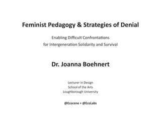 Feminist Pedagogy & Strategies of Denial
Enabling Difficult Confrontations
for Intergeneration Solidarity and Survival
Dr. Joanna Boehnert
Lecturer in Design
School of the Arts
Loughborough University
@Ecocene + @EcoLabs
 