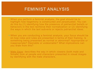  When you perform a feminist analysis, the goal should be to
highlight how hegemony is constructed and perpetuated. You can
do this by (1) identifying how the presence of patriarchal beliefs or
behaviors in the text reinforce their normalization or (2) identifying
the ways in which the text subverts or rejects patriarchal ideas.
 When you are conducting a feminist analysis, your focus should be
on how roles and rules are presented in terms of their framing. Is
something being presented as normal or abnormal? Appropriate or
inappropriate? Desirable or undesirable? What implications can
you draw from this?
 Male Gaze: describes the way in which viewers (both male and
female) look at people and characters presented in visual images
by identifying with the male characters.
FEMINIST ANALYSIS
 