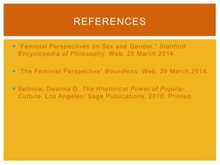  “Feminist Perspectives on Sex and Gender.” Stanford
Encyclopedia of Philosophy. Web. 25 March 2014.
 “The Feminist Perspective” Boundless. Web. 25 March 2014.
 Sellnow, Deanna D. The Rhetorical Power of Popular
Culture. Los Angeles: Sage Publications, 2010. Printed.
REFERENCES
 