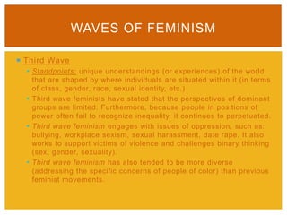  Third Wave
 Standpoints: unique understandings (or experiences) of the world
that are shaped by where individuals are situated within it (in terms
of class, gender, race, sexual identity, etc.)
 Third wave feminists have stated that the perspectives of dominant
groups are limited. Furthermore, because people in positions of
power often fail to recognize inequality, it continues to perpetuated.
 Third wave feminism engages with issues of oppression, such as:
bullying, workplace sexism, sexual harassment, date rape. It also
works to support victims of violence and challenges binary thinking
(sex, gender, sexuality).
 Third wave feminism has also tended to be more diverse
(addressing the specific concerns of people of color) than previous
feminist movements.
WAVES OF FEMINISM
 