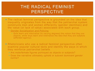  The radical feminist perspective is grounded on the idea that
inequality originates from the way that the patriarchal system
constructs men and women differently (gender identities) and
the value (or lack of value) associated with each group.
 Gender Socialization and Policing
 Girls learn and internalize (to varying degrees) the notion that they are
objects, while boys learn and internalize the idea that they are subjects
(afforded agency).
 Rhetoricians who use a radical feminist perspective often
examine popular cultural texts and identify the ways in which
they reinforce patriarchal beliefs.
 Are male/female figures portrayed as objects or subjects?
 Does the narrative ultimately uphold or subvert dominant gender
norms?
THE RADICAL FEMINIST
PERSPECTIVE
 