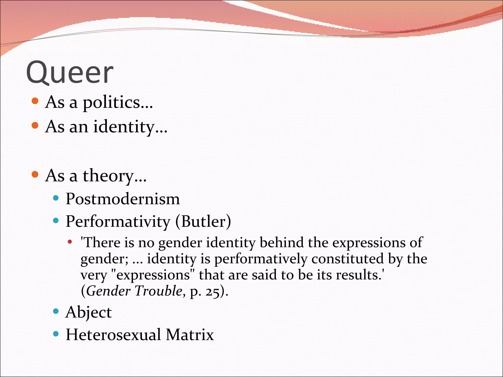 Queer As a politics… As an identity… As a theory… Postmodernism Performativity (Butler) 'There is no gender identity behind the expressions of gender; ... identity is performatively constituted by the very "expressions" that are said to be its results.' ( Gender Trouble , p. 25). Abject Heterosexual Matrix 