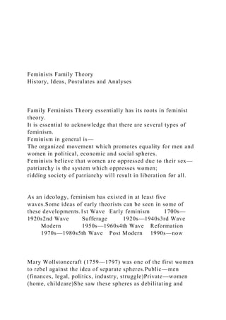 Feminists Family Theory
History, Ideas, Postulates and Analyses
Family Feminists Theory essentially has its roots in feminist
theory.
It is essential to acknowledge that there are several types of
feminism.
Feminism in general is—
The organized movement which promotes equality for men and
women in political, economic and social spheres.
Feminists believe that women are oppressed due to their sex—
patriarchy is the system which oppresses women;
ridding society of patriarchy will result in liberation for all.
As an ideology, feminism has existed in at least five
waves.Some ideas of early theorists can be seen in some of
these developments.1st Wave Early feminism 1700s—
1920s2nd Wave Sufferage 1920s—1940s3rd Wave
Modern 1950s—1960s4th Wave Reformation
1970s—1980s5th Wave Post Modern 1990s—now
Mary Wollstonecraft (1759—1797) was one of the first women
to rebel against the idea of separate spheres.Public—men
(finances, legal, politics, industry, struggle)Private—women
(home, childcare)She saw these spheres as debilitating and
 