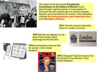 The report of the [American] Presidential
Commission on the Status of Women found
discrimination against women in every aspect of
American life and outlined plans to achieve equality.
Specific recommendations for women in the workplace
included fair hiring practices, paid maternity leave,
and affordable childcare.
1971-The first women's liberation
march in London occurred.
1973-Women are allowed on the
floor of the London Stock
Exchange for the first time.
1974-Contraception became free
for women in the United
Kingdom.
1979- Margaret Thatcher became the
first female Prime Minister of the
United Kingdom.
 