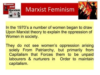 Marxist Feminism
In the 1970’s a number of women began to draw
Upon Marxist theory to explain the oppression of
Women in society.
They do not see women’s oppression arising
solely From Patriarchy, but primarily from
Capitalism that Forces them to be unpaid
labourers & nurturers in Order to maintain
capitalism.
 