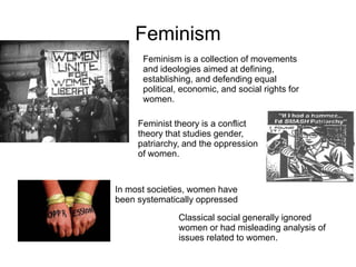Feminism
Feminism is a collection of movements
and ideologies aimed at defining,
establishing, and defending equal
political, economic, and social rights for
women.
Feminist theory is a conflict
theory that studies gender,
patriarchy, and the oppression
of women.
In most societies, women have
been systematically oppressed
Classical social generally ignored
women or had misleading analysis of
issues related to women.
 