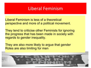 Liberal Feminism
Liberal Feminism is less of a theoretical
perspective and more of a political movement.
They tend to criticise other Feminists for ignoring
the progress that has been made in society with
regards to gender inequality.
They are also more likely to argue that gender
Roles are also limiting for men
 