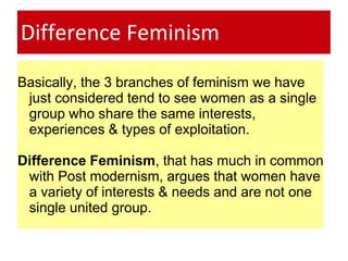 Difference Feminism
Basically, the 3 branches of feminism we have
just considered tend to see women as a single
group who share the same interests,
experiences & types of exploitation.
Difference Feminism, that has much in common
with Post modernism, argues that women have
a variety of interests & needs and are not one
single united group.
 