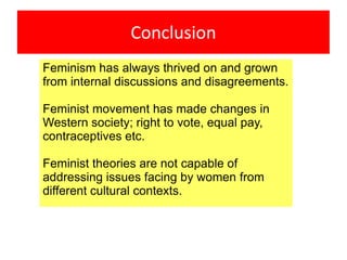 Conclusion
Feminism has always thrived on and grown
from internal discussions and disagreements.
Feminist movement has made changes in
Western society; right to vote, equal pay,
contraceptives etc.
Feminist theories are not capable of
addressing issues facing by women from
different cultural contexts.
 
