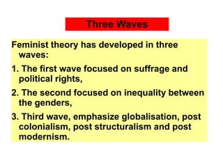 Feminist theory has developed in three
waves:
1. The first wave focused on suffrage and
political rights,
2. The second focused on inequality between
the genders,
3. Third wave, emphasize globalisation, post
colonialism, post structuralism and post
modernism.
Three Waves
 