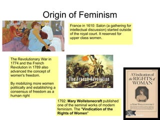 Origin of Feminism
France in 1610: Salon (a gathering for
intellectual discussion) started outside
of the royal court. It reserved for
upper class women.
1792: Mary Wollstonecraft published
one of the seminal works of modern
feminism. The "Vindication of the
Rights of Women"
The Revolutionary War in
1774 and the French
Revolution in 1789 also
advanced the concept of
women's freedom.
By mobilizing more women
politically and establishing a
consensus of freedom as a
human right
 