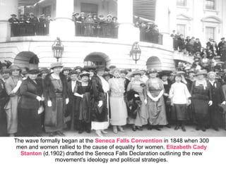 The wave formally began at the Seneca Falls Convention in 1848 when 300
men and women rallied to the cause of equality for women. Elizabeth Cady
Stanton (d.1902) drafted the Seneca Falls Declaration outlining the new
movement's ideology and political strategies.
 