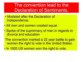 The convention lead to the
Declaration of Sentiments.
• Modeled after the Declaration of
Independence.
• All men and women created equal.
• Spoke of the supremacy of man in regards to
divorce and education
The convention marked a 22 year battle to gain
women the right to vote in the United States.
• In 1920 US women won the right to vote.
 