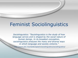 Feminist Sociolinguistics Sociolinguistics: “Sociolinguistics is the study of how language serves and is shaped by the social nature of human beings. In its broadest conception, sociolinguistics analyzes the many and diverse ways in which language and society entwine.” -  http://www.pbs.org/speak/speech/sociolinguistics/sociolinguistics/ 