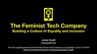 The Feminist Tech Company
Building a Culture of Equality and Inclusion
Julian Scaff
www.jscaff.com
This was originally presented at the Wonder Women Tech Conference in Long Beach, CA on 7/17/2016
https://wonderwomentech.com/speakers/julian-scaff/
 