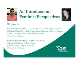 An Introduction:
Feminist Perspectives
Developed by:
Penny A. Pasque, PhD - Associate Professor, Adult & Higher Education
Educational Leadership & Policy Studies, Jeannine Rainbolt College of EducationEducational Leadership & Policy Studies, Jeannine Rainbolt College of Education
Women’s & Gender Studies / Center for Social Justice
University of Oklahoma
Brenton Wimmer, MEd – PhD Graduate Student
Educational Leadership & Policy Studies
Jeannine Rainbolt College of Education
University of Oklahoma
 