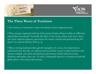 The Three Waves of Feminism
• The history of feminism is often described in three temporal waves.
• This concept originated with the Irish activist Frances Power Cobbe in 1884 who
shared that movements “resemble the tides of the ocean, where each wave obeysshared that movements “resemble the tides of the ocean, where each wave obeys
one more uniform impetus, and carries the waters onward and upward along the
shore” (as cited in Hewitt, 2010, p. 2).
• When viewing feminism through the metaphor of a wave, it is important to
understand that this idea of uniform and monolithic waves is often reductive and
ignores multiple and often simultaneous movements within and across race,
ethnicity, nationality, class, etc. As such, it disregards bravery of women around the
globe prior to the nineteenth century.
 
