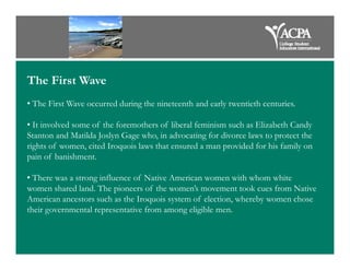 The First Wave
• The First Wave occurred during the nineteenth and early twentieth centuries.
• It involved some of the foremothers of liberal feminism such as Elizabeth Candy
Stanton and Matilda Joslyn Gage who, in advocating for divorce laws to protect theStanton and Matilda Joslyn Gage who, in advocating for divorce laws to protect the
rights of women, cited Iroquois laws that ensured a man provided for his family on
pain of banishment.
• There was a strong influence of Native American women with whom white
women shared land. The pioneers of the women’s movement took cues from Native
American ancestors such as the Iroquois system of election, whereby women chose
their governmental representative from among eligible men.
 