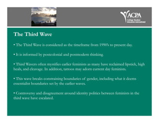 The Third Wave
• The Third Wave is considered as the timeframe from 1990’s to present day.
• It is informed by postcolonial and postmodern thinking.
• Third Wavers often mystifies earlier feminists as many have reclaimed lipstick, high
heals, and cleavage. In addition, tattoos may adorn current day feminists.
• This wave breaks constraining boundaries of gender, including what it deems
essentialist boundaries set by the earlier waves.
• Controversy and disagreement around identity politics between feminists in the
third wave have escalated.
 