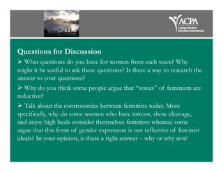 Questions for Discussion
What questions do you have for women from each wave? Why
might it be useful to ask these questions? Is there a way to research the
answer to your questions?
Why do you think some people argue that “waves” of feminism areWhy do you think some people argue that “waves” of feminism are
reductive?
Talk about the controversies between feminists today. More
specifically, why do some women who have tattoos, show cleavage,
and enjoy high heals consider themselves feminists whereas some
argue that this form of gender expression is not reflective of feminist
ideals? In your opinion, is there a right answer – why or why not?
 