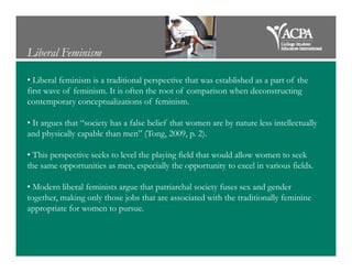Liberal Feminism
• Liberal feminism is a traditional perspective that was established as a part of the
first wave of feminism. It is often the root of comparison when deconstructing
contemporary conceptualizations of feminism.
• It argues that “society has a false belief that women are by nature less intellectually
and physically capable than men” (Tong, 2009, p. 2).and physically capable than men” (Tong, 2009, p. 2).
• This perspective seeks to level the playing field that would allow women to seek
the same opportunities as men, especially the opportunity to excel in various fields.
• Modern liberal feminists argue that patriarchal society fuses sex and gender
together, making only those jobs that are associated with the traditionally feminine
appropriate for women to pursue.
 