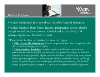 Radical Feminism
• Radical feminism is the second most notable form of feminism.
• Radical feminists think liberal feminist perspectives are not drastic
enough to address the centuries of individual, institutional, and
systemic oppression that have ensued.
• This can be further deconstructed into two types:• This can be further deconstructed into two types:
• Libertarian radical feminism focuses on personal freedom of expression but
also turns to androgyny as an option.
• Cultural radical feminism expressly argues that the root cause of the
problem is not femininity, but the low value that patriarchy assigns to feminine
qualities. If society placed a higher value on feminine qualities, then there would
be less gender oppression. In this way, the volume should be ‘turned up’ on all
forms of gender expression – androgyny, femininity, masculinity, and multiple
forms of gender expression that is – or is not – congruent with biological sex.
 