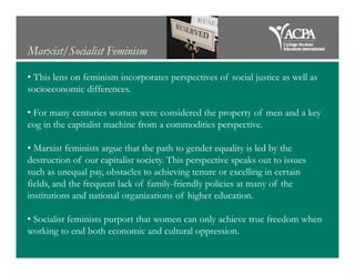 Marxist/Socialist Feminism
• This lens on feminism incorporates perspectives of social justice as well as
socioeconomic differences.
• For many centuries women were considered the property of men and a key
cog in the capitalist machine from a commodities perspective.
• Marxist feminists argue that the path to gender equality is led by the
destruction of our capitalist society. This perspective speaks out to issues
such as unequal pay, obstacles to achieving tenure or excelling in certain
fields, and the frequent lack of family-friendly policies at many of the
institutions and national organizations of higher education.
• Socialist feminists purport that women can only achieve true freedom when
working to end both economic and cultural oppression.
 
