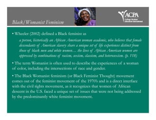 Black/Womanist Feminism
• Wheeler (2002) defined a Black feminist as
a person, historically an African American woman academic, who believes that female
descendants of American slavery share a unique set of life experiences distinct from
those of black men and white women… the lives of African American women are
oppressed by combinations of racism, sexism, classism, and heterosexism. (p. 118)
• The term Womanist is often used to describe the experiences of a woman
of color, including the intersections of race and gender.
• The Black Womanist feminism (or Black Feminist Thought) movement
comes out of the feminist movement of the 1970’s and is a direct interface
with the civil rights movement, as it recognizes that women of African
descent in the U.S. faced a unique set of issues that were not being addressed
by the predominantly white feminist movement.
 