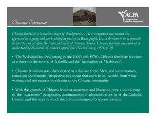 Chicana Feminism
Chicana feminism is in various stages of development . . . It is recognition that women are
oppressed as a group and are exploited as part of la Raza people. It is a direction to be responsible
to identify and act upon the issues and needs of Chicana women. Chicana feminists are involved in
understanding the nature of women’s oppression. (Nieto Gómez, 1971, p. 9)
• The El Movimiento drew strong in the 1960’s and 1970’s. Chicana feminism was cast
as a threat to the notion of la familia and the “institution of Machismo”.as a threat to the notion of la familia and the “institution of Machismo”.
• Chicana feminism was often viewed as a divisive force. Men, and some women,
construed the feminist perspective as a threat that came from outside, from white
women, and not necessarily relevant to the Chicana community.
• With the growth of Chicana feminist awareness and liberation grew a questioning
of the “machismo” perspective, discrimination in education, the role of the Catholic
Church, and the ways in which the culture continued to repress women.
 