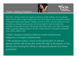 Native American Feminism
For Native American women, the struggle for survival has specific challenges since the colonizing
culture (western culture) brought misogyny with it and all the religious, social, and judicial restraints
a woman-persecuting society engenders. Therefore, not only do Native American women have to face
the battles any colonized people must meet, but they must fight the beliefs that render them
subordinate because they are women. This dynamic runs entirely counter to the historic and cultural
beliefs of gynocratic indigenous people, so the blow to women because of their gender is particularlybeliefs of gynocratic indigenous people, so the blow to women because of their gender is particularly
severe. (Sellers, 2008, p. 107)
• Native American feminism addresses sexism and promotes
indigenous sovereignty simultaneously.
• This perspective places a focus on the preservation of cultural
identity and the role women play within the tribe as the keepers of that
identity, thus insuring the culture is subsequently passed on to future
generations.
 