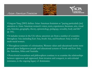 Asian-American Feminism
• Lingyan Yang (2003) defines Asian American feminism as “paying particularly [sic]
attention to Asian American women’s voices, texts, experiences, literature, arts, visual
arts, histories, geography, theory, epistemology, pedagogy, sexuality, body and life”
(p. 141).
• It includes women in the U.S. whose ancestors are from a number of countries• It includes women in the U.S. whose ancestors are from a number of countries
throughout Asia (including East Asia, South Asia, and Southeast Asia) as well as
multi-racial women.
• Throughout centuries of colonization, Western values and educational norms were
pressed upon Indigenous people and educational systems of South and East Asia,
the Americas, Africa and Australia.
• Postcolonial researchers and philosophers continue to re-examine the relationships
between oppressor and oppressed, from invasion and conquest, to anti-colonial
resistance, to the ongoing legacy of dominance.
 