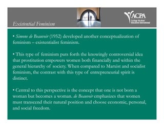 Existential Feminism
• Simone de Beauvoir (1952) developed another conceptualization of
feminism – existentialist feminism.
• This type of feminism puts forth the knowingly controversial idea
that prostitution empowers women both financially and within the
general hierarchy of society. When compared to Marxist and socialistgeneral hierarchy of society. When compared to Marxist and socialist
feminism, the contrast with this type of entrepreneurial spirit is
distinct.
• Central to this perspective is the concept that one is not born a
woman but becomes a woman. de Beauvoir emphasizes that women
must transcend their natural position and choose economic, personal,
and social freedom.
 