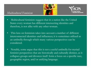 Multicultural Feminism
• Multicultural feminists suggest that in a nation like the United
States every woman has different intersecting identities and
therefore, is not alike with any other woman.
• This lens on feminism takes into account a number of different
interconnected identities and influences; it is sometimes utilized asinterconnected identities and influences; it is sometimes utilized as
an umbrella through which many various perspectives can be
considered.
• Notably, some argue that this is not a useful umbrella for myriad
feminist perspectives that are historically and culturally distinct, as it
collapses groups and divorces itself form a focus on a specific race,
geographic region, and/or unifying language.
 
