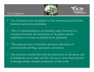 Eco Feminism
• Eco Feminism is the recognition of the common ground in both
feminism and environmentalism.
• This is a natural pairing as eco feminists argue that there is a
correlation between the destruction of the planet and the
exploitation of women worldwide by the patriarchy.exploitation of women worldwide by the patriarchy.
• This particular area of feminism intersects with issues of
socioeconomic privilege, speciesism, and racism.
• Eco feminists contend that both the destruction of the planet and
its inhabitants are at stake, and the only way to avert these disasters
is through taking a feminist perspective of the world.
 