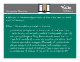 Postmodern Feminism
• This lens on feminism originated out of what some term the “third
wave” of feminism.
Olson (1996) stated that postmodern feminists,
see female as having been cast into the role of the Other. Theysee female as having been cast into the role of the Other. They
criticize the structure of society and the dominant order, especially
in its patriarchal aspects. Many Postmodern feminists, however,
reject the feminist label, because anything that ends with an “ism”
reflects an essentialist conception. Postmodern Feminism is the
ultimate acceptor of diversity. Multiple truths, multiple roles,
multiple realities are part of its focus. There is a rejectance of an
essential nature of women, of one-way to be a woman. (p. 19)
 